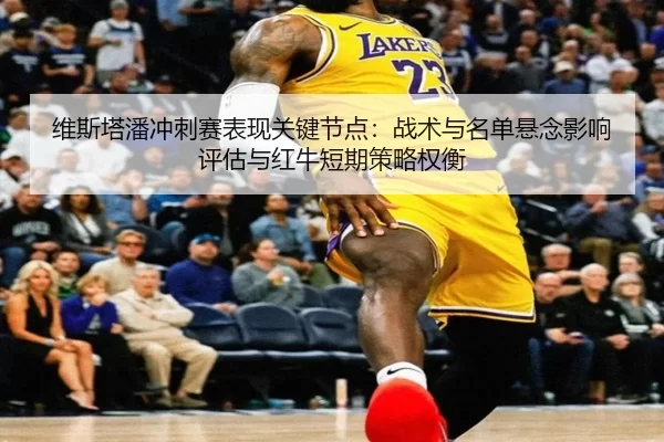 维斯塔潘冲刺赛表现关键节点：战术与名单悬念影响评估与红牛短期策略权衡